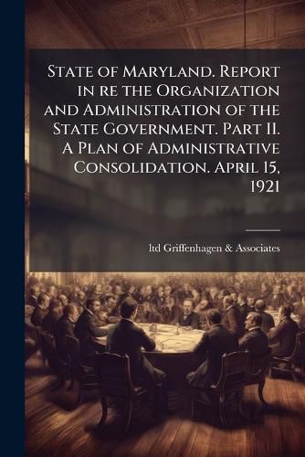 Cover image for State of Maryland. Report in Re the Organization and Administration of the State Government. Part II. a Plan of Administrative Consolidation. April 15, 1921