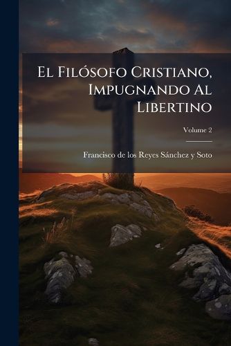 Cover image for El Fil Sofo Cristiano, Impugnando Al Libertino: Obra Muy Til Toda Clase de Personas. Que Trata del Hombre Material, de Su Esencia Fisica de Cuerpo y Alma, Volume 2