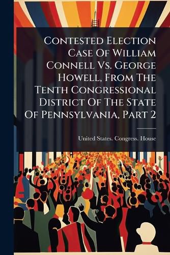 Cover image for Contested Election Case Of William Connell Vs. George Howell, From The Tenth Congressional District Of The State Of Pennsylvania, Part 2