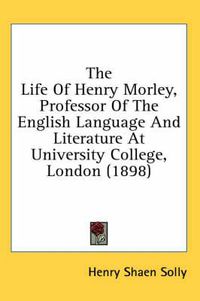 Cover image for The Life of Henry Morley, Professor of the English Language and Literature at University College, London (1898)