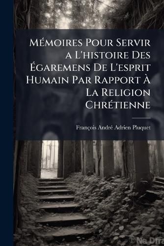 Cover image for Memoires Pour Servir A L'Histoire Des Egaremens de L'Esprit Humain Par Rapport a la Religion Chretienne: Ou, Dictionnaire Des Heresies, Des Erreurs Et Des Schismes: Precede D'Un Discours Dans Lequel on Recherche Quelle a Ete La Religion Primitiv