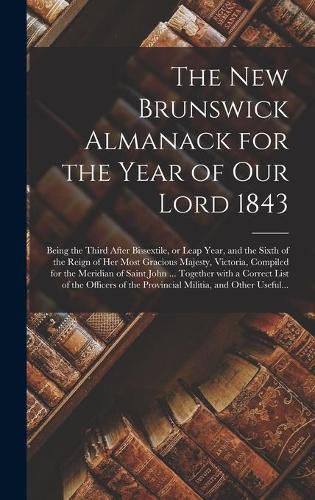 Cover image for The New Brunswick Almanack for the Year of Our Lord 1843 [microform]: Being the Third After Bissextile, or Leap Year, and the Sixth of the Reign of Her Most Gracious Majesty, Victoria, Compiled for the Meridian of Saint John ... Together With A...