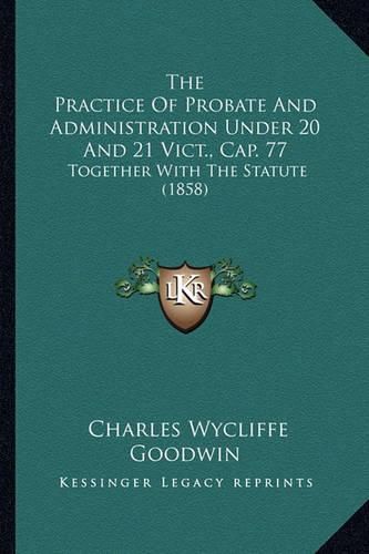 Cover image for The Practice of Probate and Administration Under 20 and 21 Vict., Cap. 77: Together with the Statute (1858)