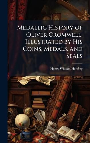 Cover image for Medallic History of Oliver Cromwell, Illustrated by His Coins, Medals, and Seals