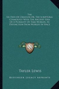 Cover image for The Six Days of Creation Or, the Scriptural Cosmology with the Ancient Idea of a Plurality of Time-Worlds, in Distinction from Worlds in Space