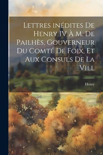 Cover image for Lettres inedites de Henry IV a M. de Pailhes, gouverneur du comte de Foix, et aux consuls de la vill