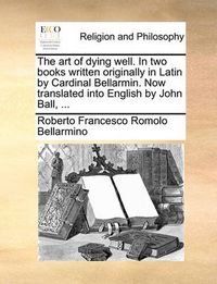 Cover image for The Art of Dying Well. in Two Books Written Originally in Latin by Cardinal Bellarmin. Now Translated Into English by John Ball, ...