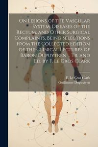 Cover image for On Lesions of the Vascular System, Diseases of the Rectum, and Other Surgical Complaints, Being Selections From the Collected Edition of the Clinical Lectures of Baron Dupuytren ... Tr. and ed. by F. Le Gros Clark