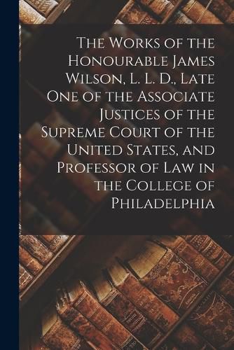 The Works of the Honourable James Wilson, L. L. D., Late One of the Associate Justices of the Supreme Court of the United States, and Professor of Law in the College of Philadelphia