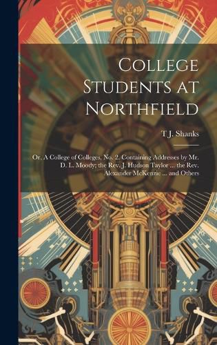 College Students at Northfield; or, A College of Colleges, no. 2. Containing Addresses by Mr. D. L. Moody; the Rev. J. Hudson Taylor ... the Rev. Alexander McKenzie ... and Others