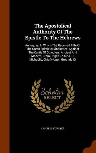 The Apostolical Authority of the Epistle to the Hebrews: An Inquiry, in Which the Received Title of the Greek Epistle Is Vindicated, Against the Cavils of Objectors, Ancient and Modern, from Origen to Sir J. D. Michaelis, Chiefly Upon Grounds of