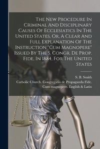 Cover image for The New Procedure In Criminal And Disciplinary Causes Of Ecclesiatics In The United States, Or, A Clear And Full Explanation Of The Instruction Cum Magnopere Issued By The S. Congr. De Prop. Fide, In 1884, For The United States