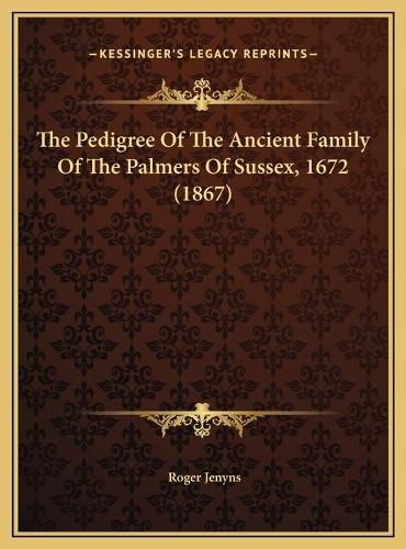 Cover image for The Pedigree of the Ancient Family of the Palmers of Sussex, the Pedigree of the Ancient Family of the Palmers of Sussex, 1672 (1867) 1672 (1867)