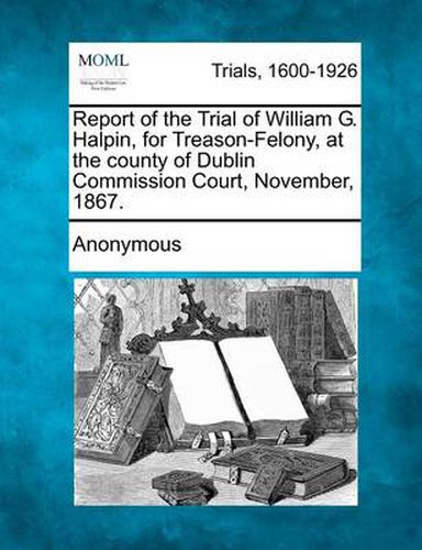 Cover image for Report of the Trial of William G. Halpin, for Treason-Felony, at the County of Dublin Commission Court, November, 1867.