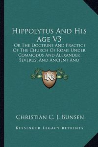 Cover image for Hippolytus and His Age V3: Or the Doctrine and Practice of the Church of Rome Under Commodus and Alexander Severus; And Ancient and Modern Christianity and Divinity Compared