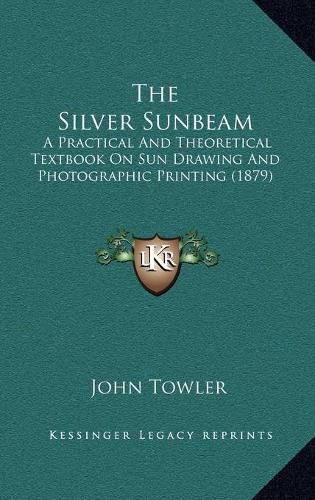 Cover image for The Silver Sunbeam: A Practical and Theoretical Textbook on Sun Drawing and Photographic Printing (1879)