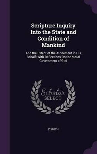 Scripture Inquiry Into the State and Condition of Mankind: And the Extent of the Atonement in His Behalf; With Reflections on the Moral Government of God