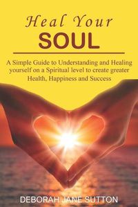 Cover image for Heal your Soul: A Simple Guide to Understanding and Healing yourself on a Spiritual level to create greater Health, Happiness and Success