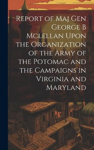 Cover image for Report of Maj Gen George B Mclellan Upon the Organization of the Army of the Potomac and the Campaigns in Virginia and Maryland