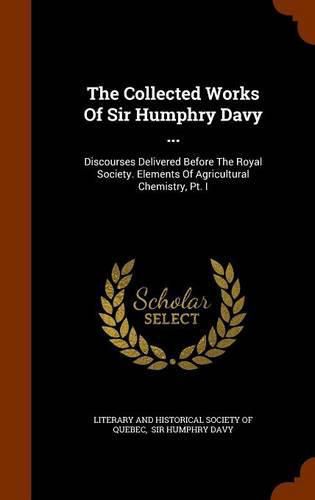 The Collected Works of Sir Humphry Davy ...: Discourses Delivered Before the Royal Society. Elements of Agricultural Chemistry, PT. I