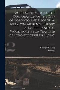 Cover image for Agreement Between the Corporation of the City of Toronto and George W. Kiely, Wm. McKenzie, Henry A. Everett and C.C. Woodworth, for Transfer of Toronto Street Railway [microform]