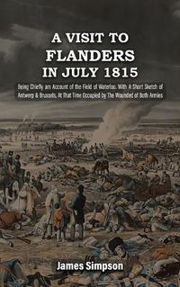 Cover image for A VISIT TO FLANDERS IN JULY 1815 Being Chiefly am Account of the Field of Waterloo. With A Short Sketch of Antwerp & Brussels, At That Time Occupied by The Wounded of Both Armies