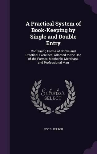 A Practical System of Book-Keeping by Single and Double Entry: Containing Forms of Books and Practical Exercises, Adapted to the Use of the Farmer, Mechanic, Merchant, and Professional Man