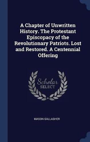 A Chapter of Unwritten History. the Protestant Episcopacy of the Revolutionary Patriots. Lost and Restored. a Centennial Offering