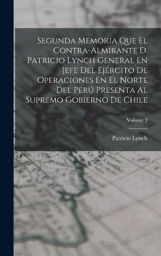 Cover image for Segunda Memoria Que El Contra-Almirante D. Patricio Lynch General En Jefe Del Ejercito De Operaciones En El Norte Del Peru Presenta Al Supremo Gobierno De Chile; Volume 2
