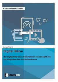 Cover image for Digital Naive. Der Digitale Wandel in Unternehmen aus der Sicht des soziologischen Neo-Institutionalismus