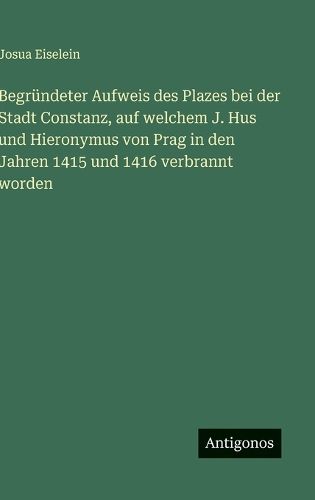 Cover image for Begruendeter Aufweis des Plazes bei der Stadt Constanz, auf welchem J. Hus und Hieronymus von Prag in den Jahren 1415 und 1416 verbrannt worden