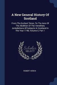 Cover image for A New General History of Scotland: From the Earliest Times, to the Aera of the Abolition of the Hereditary Jurisdictions of Subjects in Scotland in the Year 1748, Volume 5, Part 1