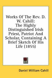 Cover image for Works of the REV. D. W. Cahill: The Highly Distinguished Irish Priest, Patriot and Scholar, Containing a Brief Sketch of His Life (1855)