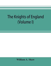 Cover image for The knights of England; a complete record from the earliest time to the present day of the knights of all the orders of chivalry in England, Scotland, and Ireland, and of knights bachelors (Volume I)