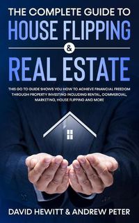 Cover image for The Complete Guide to House Flipping & Real Estate: This Go To Guide Shows You How To Achieve Financial Freedom Through Property Investing Including Rental, Commercial, Marketing, House Flipping And More