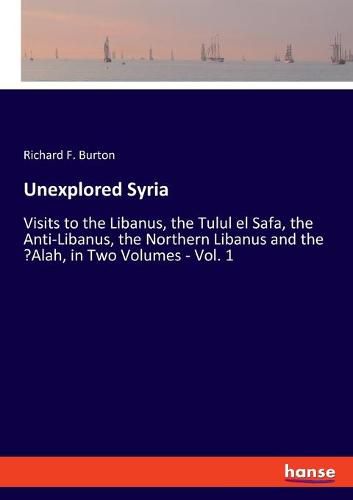 Cover image for Unexplored Syria: Visits to the Libanus, the Tulul el Safa, the Anti-Libanus, the Northern Libanus and the 'Alah, in Two Volumes - Vol. 1