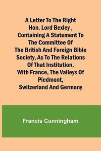 Cover image for A Letter to the Right Hon. Lord Bexley, containing a statement to the committee of the British and Foreign Bible Society, as to the relations of that institution, with France, the valleys of Piedmont, Switzerland and Germany