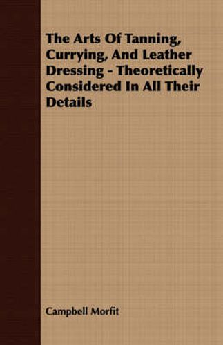 Cover image for The Arts Of Tanning, Currying, And Leather Dressing - Theoretically Considered In All Their Details