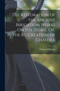 Cover image for The Restoration of the Ancient Irrigation Works On the Tigris, Or, the Re-Creation of Chaldea