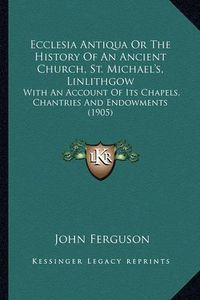 Cover image for Ecclesia Antiqua or the History of an Ancient Church, St. Michael's, Linlithgow: With an Account of Its Chapels, Chantries and Endowments (1905)