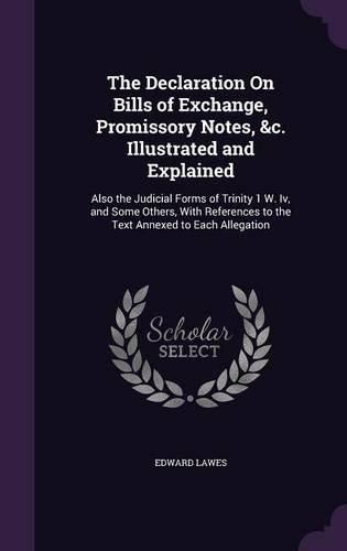 Cover image for The Declaration on Bills of Exchange, Promissory Notes, &C. Illustrated and Explained: Also the Judicial Forms of Trinity 1 W. IV, and Some Others, with References to the Text Annexed to Each Allegation