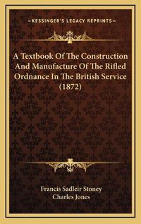 Cover image for A Textbook of the Construction and Manufacture of the Rifled Ordnance in the British Service (1872)