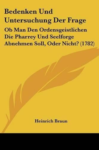 Cover image for Bedenken Und Untersuchung Der Frage: OB Man Den Ordensgeistlichen Die Pharrey Und Seelforge Abnehmen Soll, Oder Nicht? (1782)