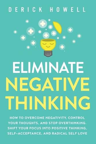 Cover image for Eliminate Negative Thinking: How to Overcome Negativity, Control Your Thoughts, And Stop Overthinking. Shift Your Focus into Positive Thinking, Self-Acceptance, And Radical Self Love