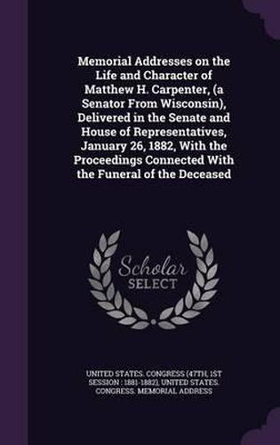 Cover image for Memorial Addresses on the Life and Character of Matthew H. Carpenter, (a Senator from Wisconsin), Delivered in the Senate and House of Representatives, January 26, 1882, with the Proceedings Connected with the Funeral of the Deceased