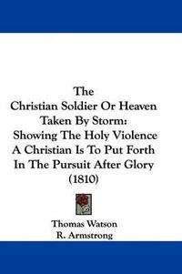 Cover image for The Christian Soldier Or Heaven Taken By Storm: Showing The Holy Violence A Christian Is To Put Forth In The Pursuit After Glory (1810)