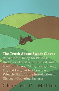 Cover image for The Truth About Sweet Clover - Its Value For Honey, For Plowing Under, As A Fertilizer Of The Soil, And Food For Horses, Cattle, Swine, Sheep, Etc; And Last, But Not Least, As A Valuable Plant For The Introduction Of Nitrogen-gathering Bacteria