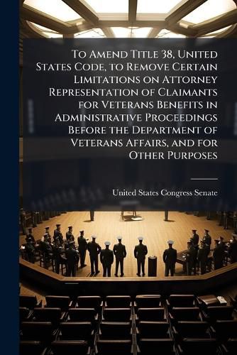 Cover image for To Amend Title 38, United States Code, to Remove Certain Limitations on Attorney Representation of Claimants for Veterans Benefits in Administrative Proceedings Before the Department of Veterans Affairs, and for Other Purposes