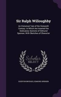 Cover image for Sir Ralph Willoughby: An Historical Tale of the Sixteenth Century. in Which Are Inserted the Dedicatory Sonnets of Edmund Spenser, with Sketches of Character