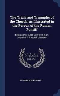 Cover image for The Trials and Triumphs of the Church, as Illustrated in the Person of the Roman Pontiff: Being a Discourse Delivered in St. Andrew's Cathedral, Glasgow